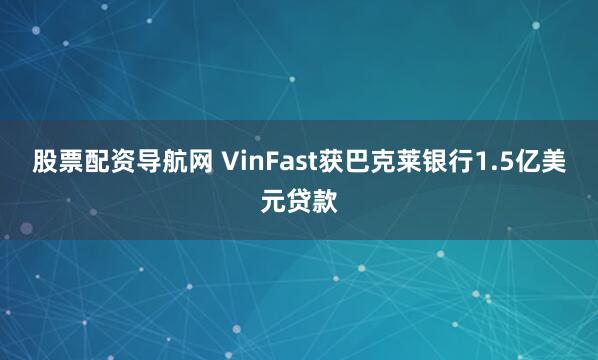 股票配资导航网 VinFast获巴克莱银行1.5亿美元贷款