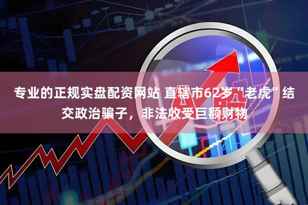 专业的正规实盘配资网站 直辖市62岁“老虎”结交政治骗子，非法收受巨额财物