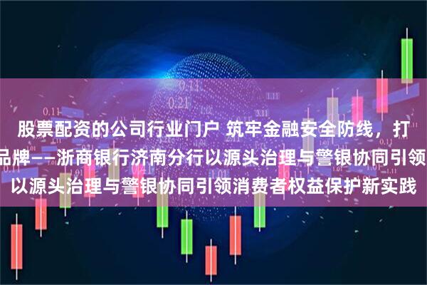 股票配资的公司行业门户 筑牢金融安全防线，打造“金融消保服务站”品牌——浙商银行济南分行以源头治理与警银协同引领消费者权益保护新实践