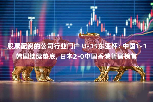 股票配资的公司行业门户 U-15东亚杯: 中国1-1韩国继续垫底, 日本2-0中国香港暂居榜首